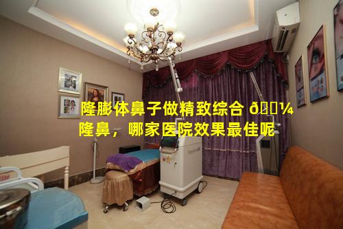 隆膨体鼻子做精致综合 🌼 隆鼻，哪家医院效果最佳呢